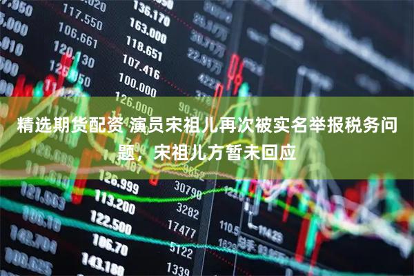 精选期货配资 演员宋祖儿再次被实名举报税务问题，宋祖儿方暂未回应