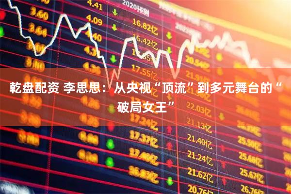 乾盘配资 李思思：从央视“顶流”到多元舞台的“破局女王”