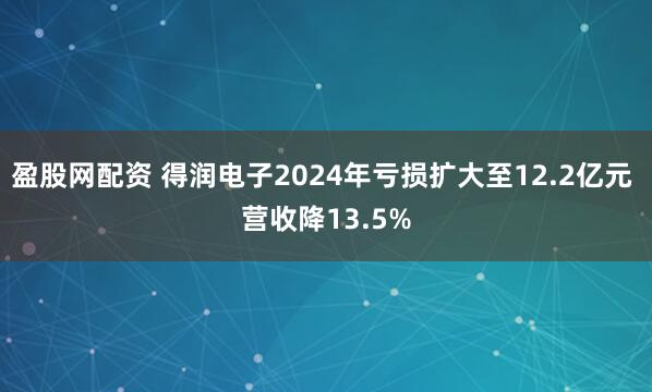 盈股网配资 得润电子2024年亏损扩大至12.2亿元 营收降13.5%