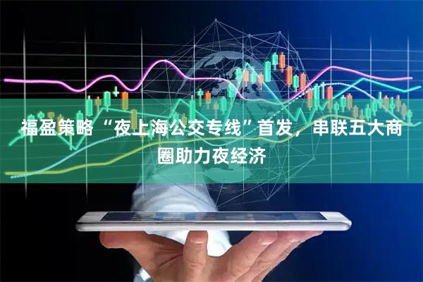 福盈策略 “夜上海公交专线”首发，串联五大商圈助力夜经济