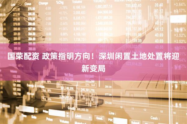 国荣配资 政策指明方向！深圳闲置土地处置将迎新变局