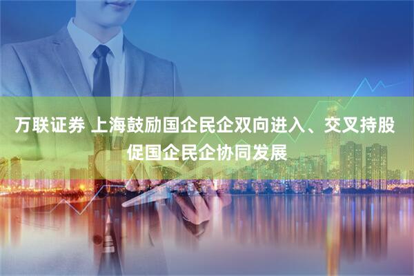 万联证券 上海鼓励国企民企双向进入、交叉持股 促国企民企协同发展
