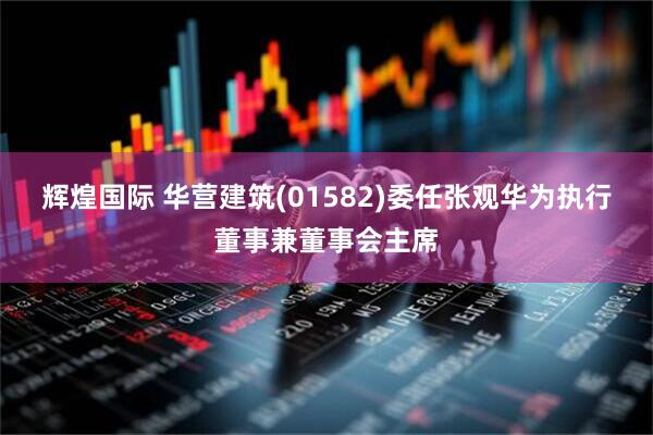 辉煌国际 华营建筑(01582)委任张观华为执行董事兼董事会主席
