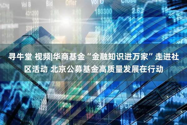 寻牛堂 视频|华商基金“金融知识进万家”走进社区活动 北京公募基金高质量发展在行动