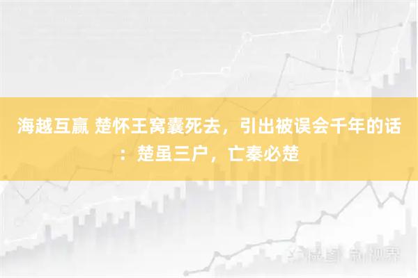 海越互赢 楚怀王窝囊死去，引出被误会千年的话：楚虽三户，亡秦必楚
