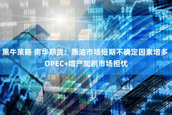 黑牛策略 南华期货：原油市场短期不确定因素增多 OPEC+增产加剧市场担忧
