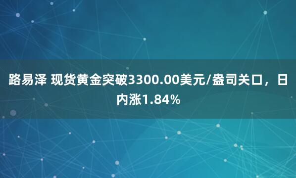 路易泽 现货黄金突破3300.00美元/盎司关口，日内涨1.84%