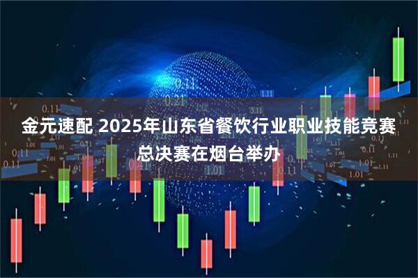 金元速配 2025年山东省餐饮行业职业技能竞赛总决赛在烟台举办