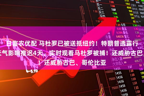日富农优配 马杜罗已被送抵纽约!特朗普透露行动细节:天气影响推迟4天,实时观看马杜罗被捕!还威胁古巴、哥伦比亚