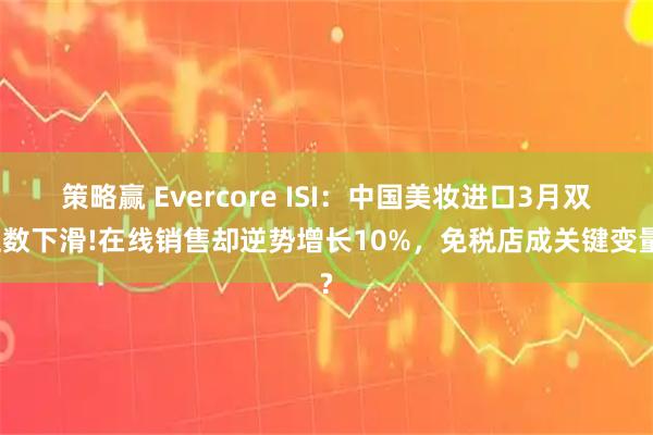 策略赢 Evercore ISI：中国美妆进口3月双位数下滑!在线销售却逆势增长10%，免税店成关键变量?