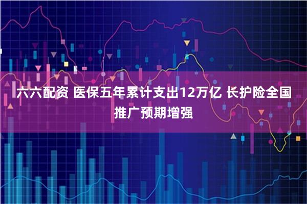 六六配资 医保五年累计支出12万亿 长护险全国推广预期增强