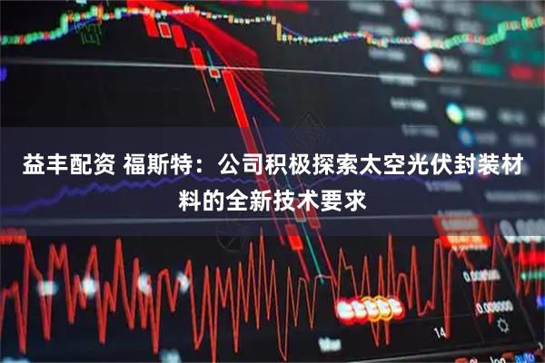益丰配资 福斯特：公司积极探索太空光伏封装材料的全新技术要求