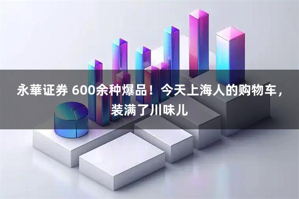 永華证券 600余种爆品！今天上海人的购物车，装满了川味儿