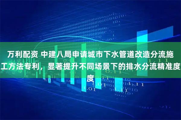 万利配资 中建八局申请城市下水管道改造分流施工方法专利，显著提升不同场景下的排水分流精准度