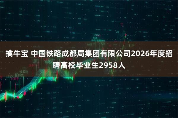 擒牛宝 中国铁路成都局集团有限公司2026年度招聘高校毕业生2958人