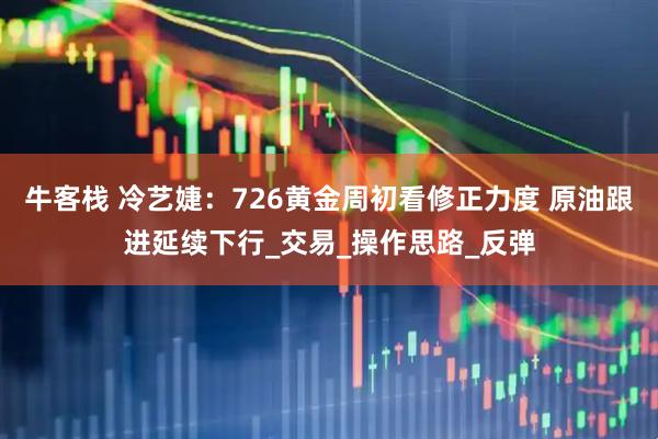 牛客栈 冷艺婕:726黄金周初看修正力度 原油跟进延续下行_交易_操作思路_反弹
