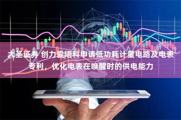 大圣证券 创力爱塔科申请低功耗计量电路及电表专利，优化电表在唤醒时的供电能力